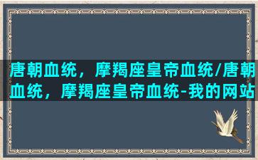 唐朝血统，摩羯座皇帝血统/唐朝血统，摩羯座皇帝血统-我的网站