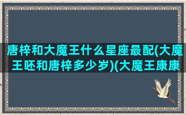 唐梓和大魔王什么星座最配(大魔王呸和唐梓多少岁)(大魔王康康和唐梓)