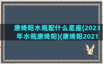 唐绮阳水瓶配什么星座(2023年水瓶唐绮阳)(唐绮阳2021水瓶座)