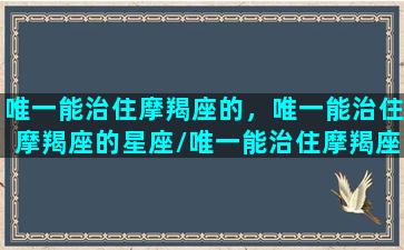 唯一能治住摩羯座的，唯一能治住摩羯座的星座/唯一能治住摩羯座的，唯一能治住摩羯座的星座-我的网站