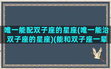 唯一能配双子座的星座(唯一能治双子座的星座)(能和双子座一辈子的星座)