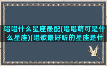 唱唱什么星座最配(唱唱萌可是什么星座)(唱歌最好听的星座是什么星座)