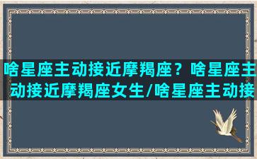 啥星座主动接近摩羯座？啥星座主动接近摩羯座女生/啥星座主动接近摩羯座？啥星座主动接近摩羯座女生-我的网站