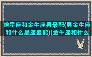 啥星座和金牛座男最配(男金牛座和什么星座最配)(金牛座和什么星座的男人最配)