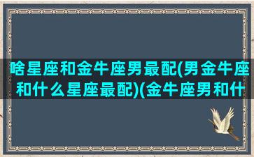 啥星座和金牛座男最配(男金牛座和什么星座最配)(金牛座男和什么星座最合适)