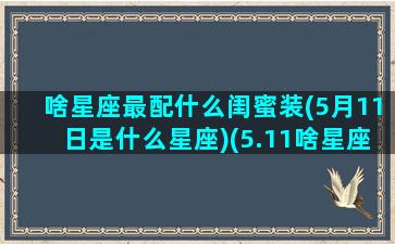 啥星座最配什么闺蜜装(5月11日是什么星座)(5.11啥星座)