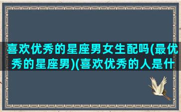 喜欢优秀的星座男女生配吗(最优秀的星座男)(喜欢优秀的人是什么心理)