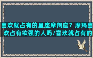 喜欢就占有的星座摩羯座？摩羯喜欢占有欲强的人吗/喜欢就占有的星座摩羯座？摩羯喜欢占有欲强的人吗-我的网站