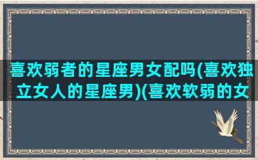 喜欢弱者的星座男女配吗(喜欢独立女人的星座男)(喜欢软弱的女生)