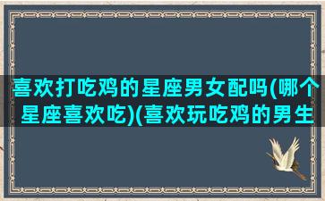 喜欢打吃鸡的星座男女配吗(哪个星座喜欢吃)(喜欢玩吃鸡的男生性格)