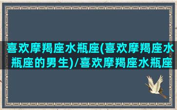 喜欢摩羯座水瓶座(喜欢摩羯座水瓶座的男生)/喜欢摩羯座水瓶座(喜欢摩羯座水瓶座的男生)-我的网站