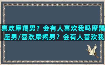 喜欢摩羯男？会有人喜欢我吗摩羯座男/喜欢摩羯男？会有人喜欢我吗摩羯座男-我的网站