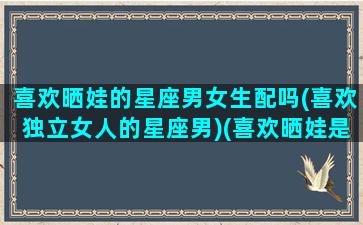 喜欢晒娃的星座男女生配吗(喜欢独立女人的星座男)(喜欢晒娃是什么心态)