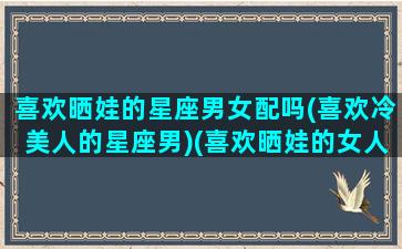 喜欢晒娃的星座男女配吗(喜欢冷美人的星座男)(喜欢晒娃的女人的心理)