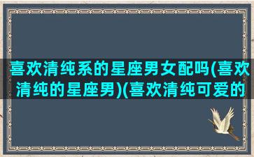 喜欢清纯系的星座男女配吗(喜欢清纯的星座男)(喜欢清纯可爱的星座男)