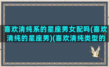 喜欢清纯系的星座男女配吗(喜欢清纯的星座男)(喜欢清纯类型的星座男)