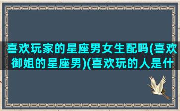 喜欢玩家的星座男女生配吗(喜欢御姐的星座男)(喜欢玩的人是什么性格)