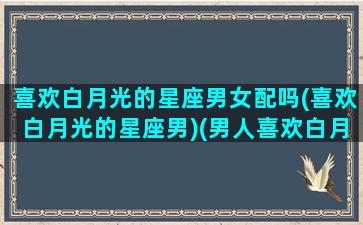 喜欢白月光的星座男女配吗(喜欢白月光的星座男)(男人喜欢白月光型的女人吗)