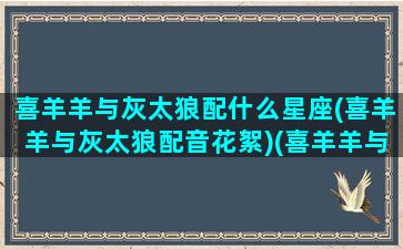 喜羊羊与灰太狼配什么星座(喜羊羊与灰太狼配音花絮)(喜羊羊与灰太狼的配角羊)