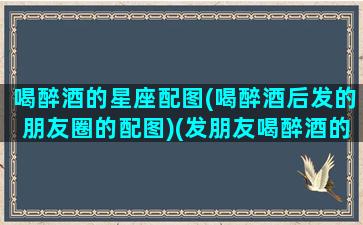 喝醉酒的星座配图(喝醉酒后发的朋友圈的配图)(发朋友喝醉酒的图片怎样配文)