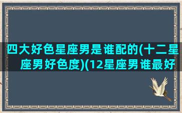 四大好色星座男是谁配的(十二星座男好色度)(12星座男谁最好色)