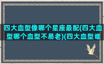 四大血型像哪个星座最配(四大血型哪个血型不易老)(四大血型谁最厉害)