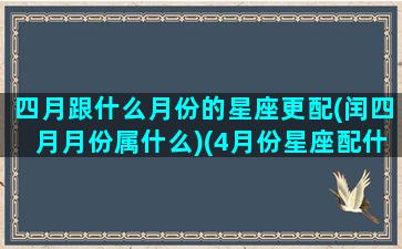 四月跟什么月份的星座更配(闰四月月份属什么)(4月份星座配什么星座)