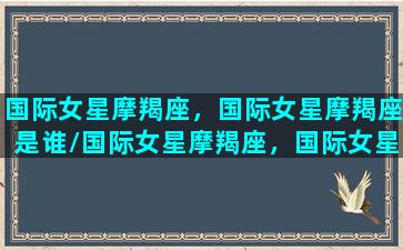 国际女星摩羯座，国际女星摩羯座是谁/国际女星摩羯座，国际女星摩羯座是谁-我的网站