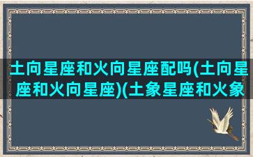 土向星座和火向星座配吗(土向星座和火向星座)(土象星座和火象星座相克吗)