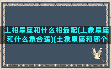 土相星座和什么相最配(土象星座和什么象合适)(土象星座和哪个星座)