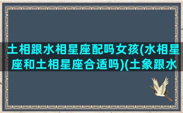 土相跟水相星座配吗女孩(水相星座和土相星座合适吗)(土象跟水象星座在一起不冲突吧)