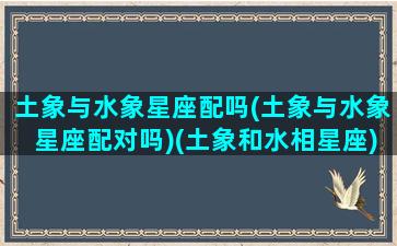 土象与水象星座配吗(土象与水象星座配对吗)(土象和水相星座)