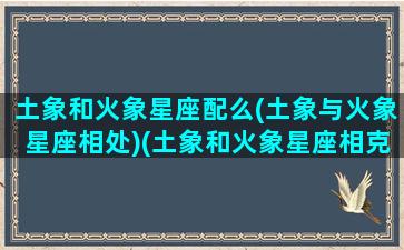 土象和火象星座配么(土象与火象星座相处)(土象和火象星座相克吗)