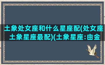 土象处女座和什么星座配(处女座土象星座最配)(土象星座:由金牛座、处女座和摩羯座构成)