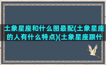 土象星座和什么图最配(土象星座的人有什么特点)(土象星座跟什么配)