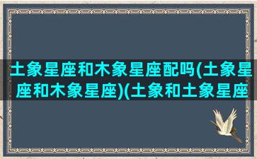 土象星座和木象星座配吗(土象星座和木象星座)(土象和土象星座合适吗)