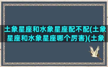 土象星座和水象星座配不配(土象星座和水象星座哪个厉害)(土象星座和水象星座在一起)