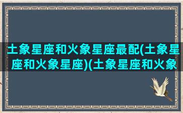 土象星座和火象星座最配(土象星座和火象星座)(土象星座和火象星座在一起)