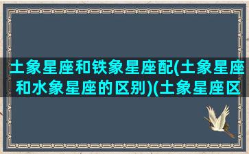 土象星座和铁象星座配(土象星座和水象星座的区别)(土象星座区别一览表)