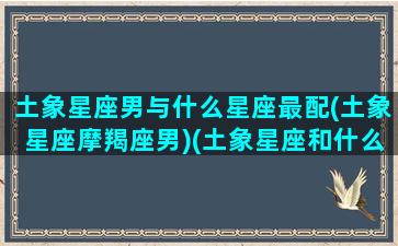 土象星座男与什么星座最配(土象星座摩羯座男)(土象星座和什么象星座最配)