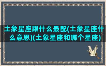 土象星座跟什么最配(土象星座什么意思)(土象星座和哪个星座)