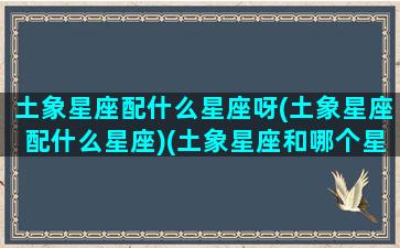 土象星座配什么星座呀(土象星座配什么星座)(土象星座和哪个星座配)