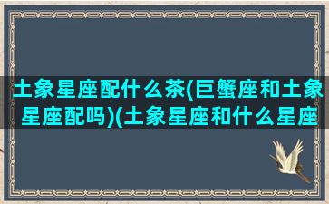 土象星座配什么茶(巨蟹座和土象星座配吗)(土象星座和什么星座合适)