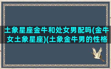 土象星座金牛和处女男配吗(金牛女土象星座)(土象金牛男的性格)