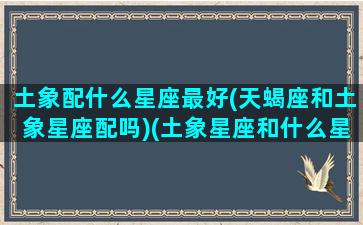 土象配什么星座最好(天蝎座和土象星座配吗)(土象星座和什么星座合适)