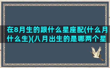 在8月生的跟什么星座配(什么月什么生)(八月出生的是哪两个星座)