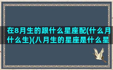 在8月生的跟什么星座配(什么月什么生)(八月生的星座是什么星座)