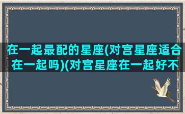 在一起最配的星座(对宫星座适合在一起吗)(对宫星座在一起好不好)