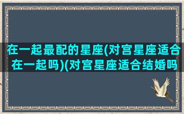 在一起最配的星座(对宫星座适合在一起吗)(对宫星座适合结婚吗)