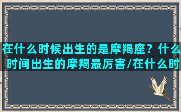 在什么时候出生的是摩羯座？什么时间出生的摩羯最厉害/在什么时候出生的是摩羯座？什么时间出生的摩羯最厉害-我的网站